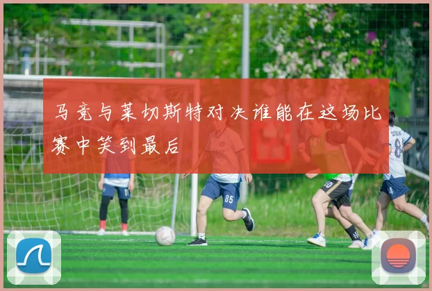 马竞与莱切斯特对决谁能在这场比赛中笑到最后