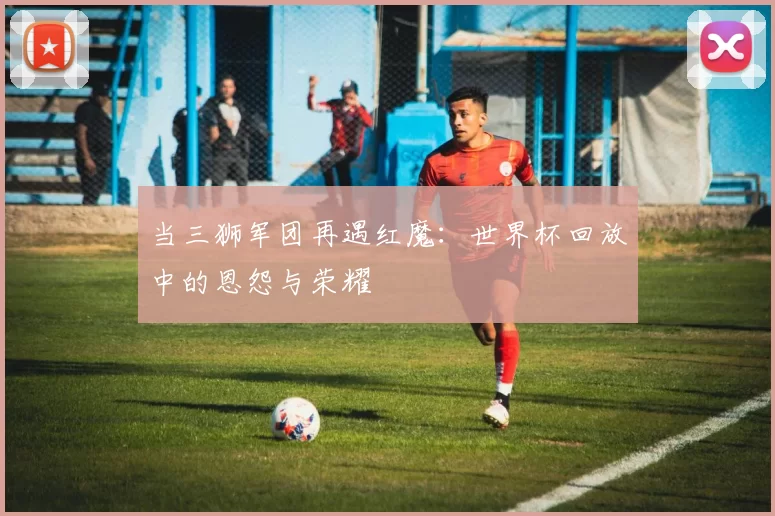 当三狮军团再遇红魔:世界杯回放中的恩怨与荣耀