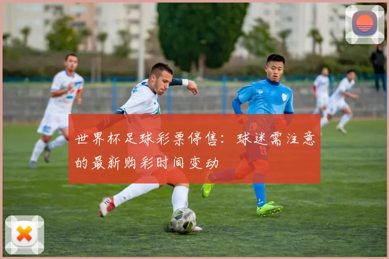 世界杯足球彩票停售：球迷需注意的最新购彩时间变动