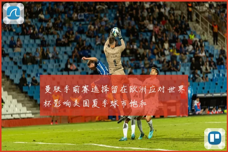 曼联季前赛选择留在欧洲应对世界杯影响美国夏季球市饱和