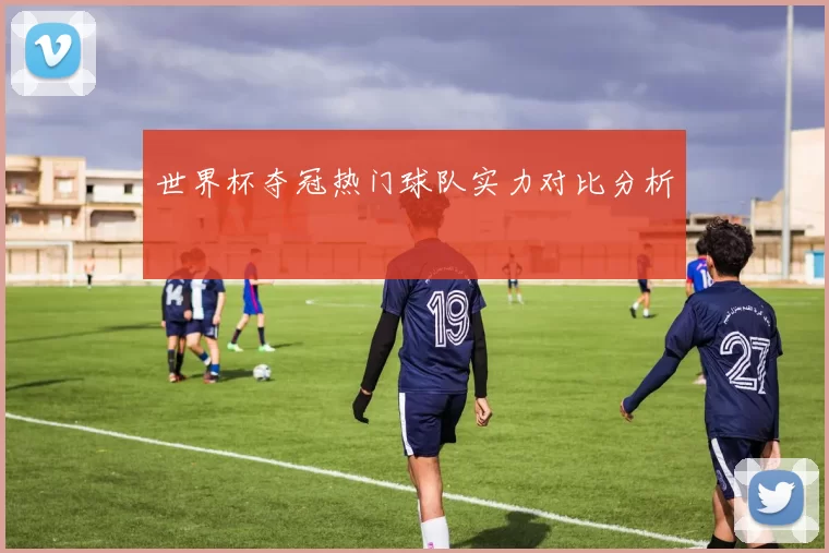 世界杯夺冠热门球队实力对比分析