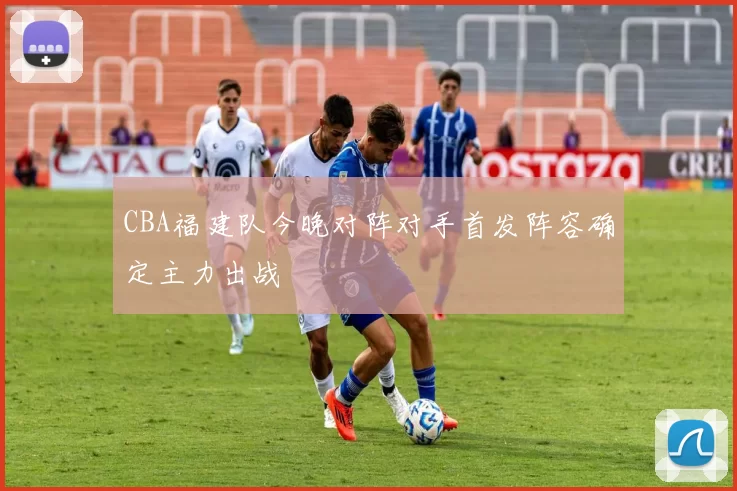 CBA福建队今晚对阵对手首发阵容确定主力出战