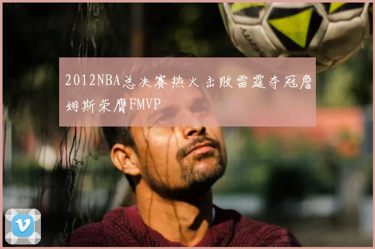2012NBA总决赛热火击败雷霆夺冠詹姆斯荣膺FMVP