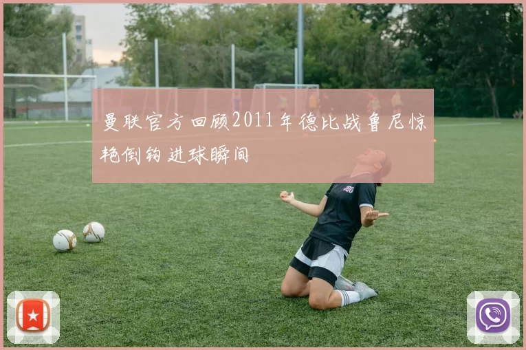 曼联官方回顾2011年德比战鲁尼惊艳倒钩进球瞬间