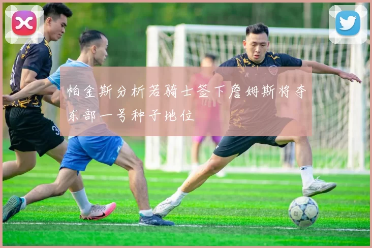 帕金斯分析若骑士签下詹姆斯将夺东部一号种子地位