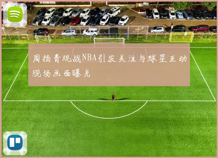 周扬青观战NBA引发关注与球星互动现场画面曝光