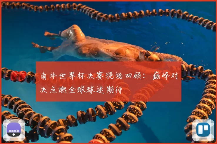 南非世界杯决赛现场回顾：巅峰对决点燃全球球迷期待