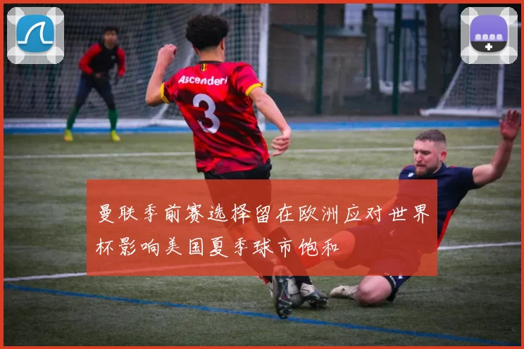 曼联季前赛选择留在欧洲应对世界杯影响美国夏季球市饱和