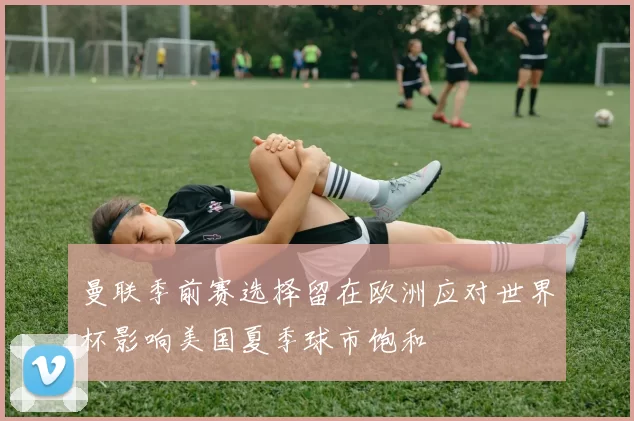 曼联季前赛选择留在欧洲应对世界杯影响美国夏季球市饱和