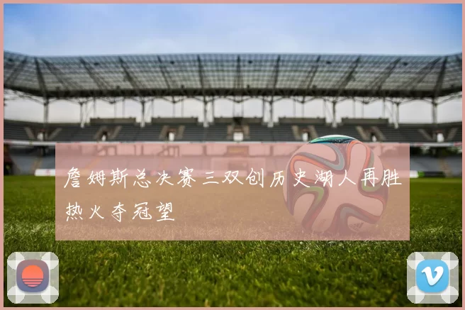詹姆斯总决赛三双创历史湖人再胜热火夺冠望