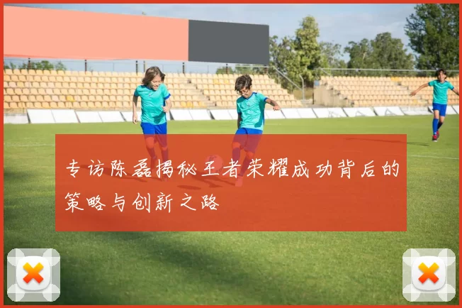 专访陈磊揭秘王者荣耀成功背后的策略与创新之路