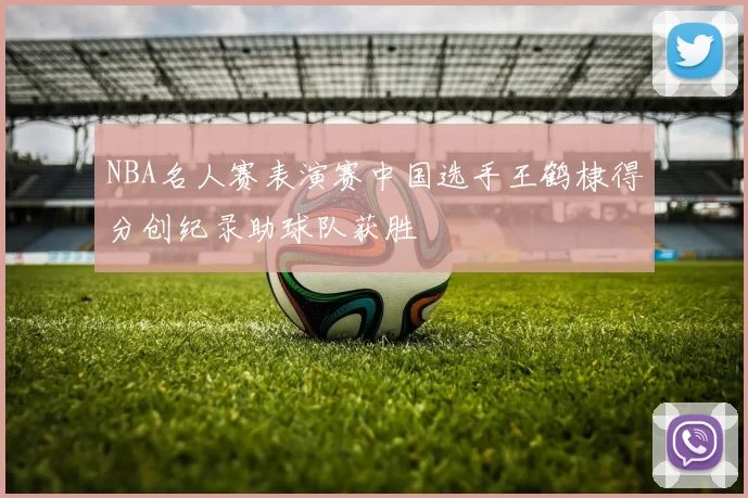 NBA名人赛表演赛中国选手王鹤棣得分创纪录助球队获胜
