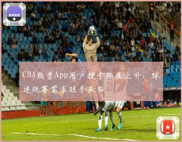 CBA购票App用户搜索热度上升，球迷观赛需求旺季来临