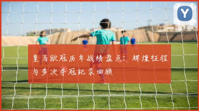 皇马欧冠历年战绩盘点：辉煌征程与多次夺冠纪录回顾