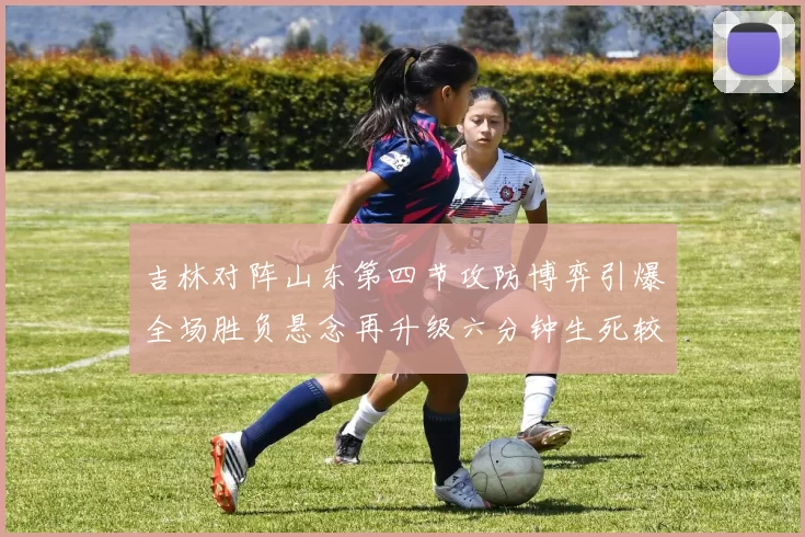 吉林对阵山东第四节攻防博弈引爆全场胜负悬念再升级六分钟生死较量