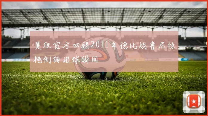 曼联官方回顾2011年德比战鲁尼惊艳倒钩进球瞬间