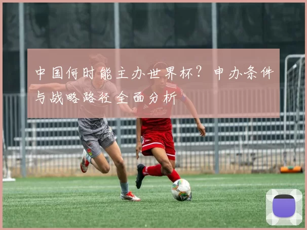 中国何时能主办世界杯?申办条件与战略路径全面分析