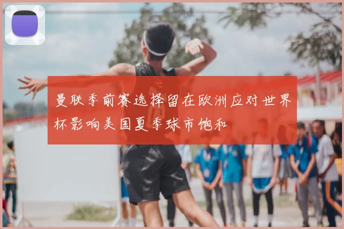 曼联季前赛选择留在欧洲应对世界杯影响美国夏季球市饱和