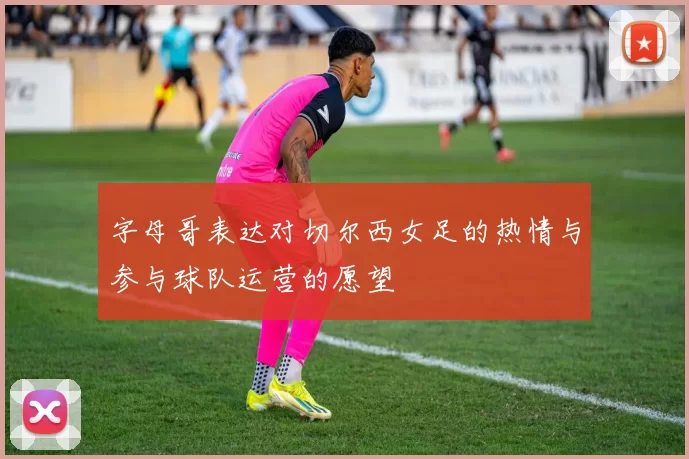 字母哥表达对切尔西女足的热情与参与球队运营的愿望
