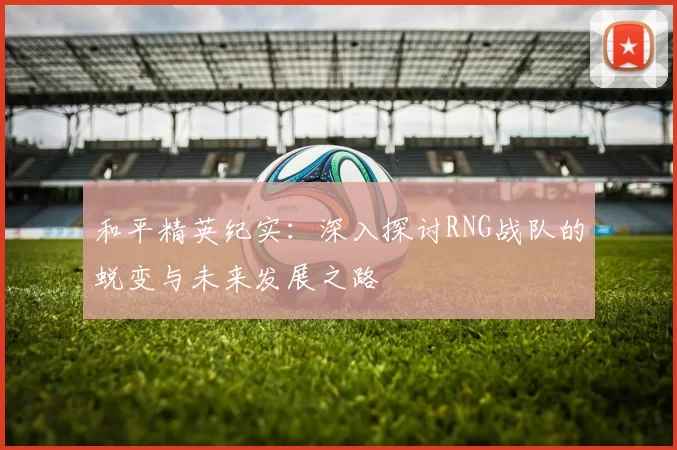 和平精英纪实:深入探讨RNG战队的蜕变与未来发展之路
