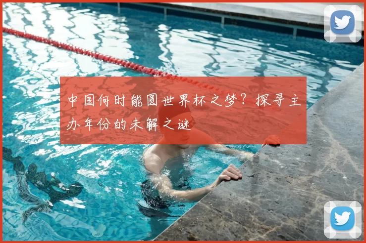 中国何时能圆世界杯之梦？探寻主办年份的未解之谜