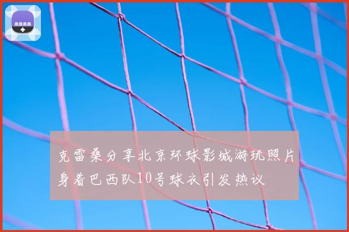 克雷桑分享北京环球影城游玩照片身着巴西队10号球衣引发热议