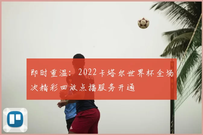 即时重温：2022卡塔尔世界杯全场次精彩回放点播服务开通