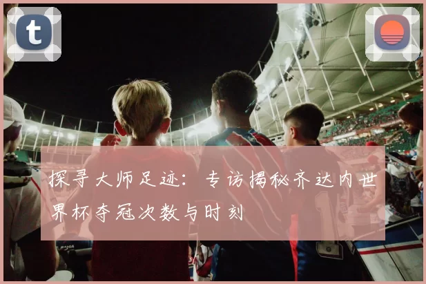 探寻大师足迹:专访揭秘齐达内世界杯夺冠次数与时刻