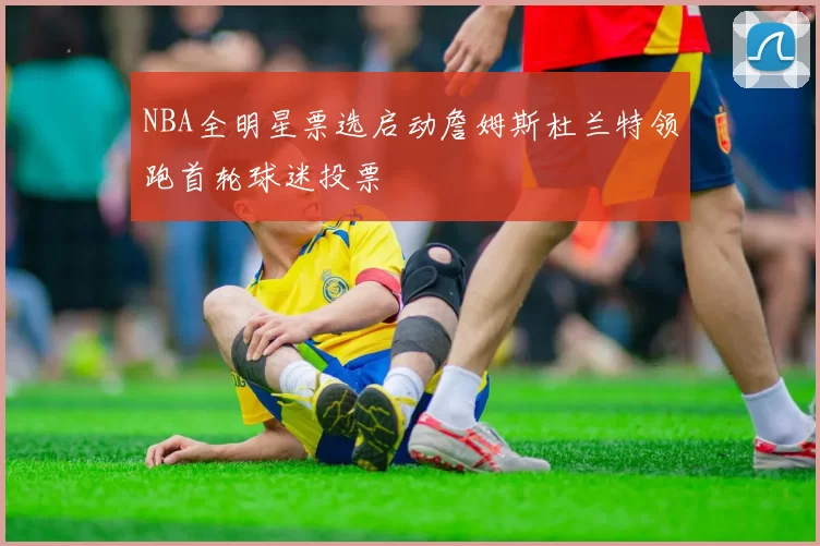 NBA全明星票选启动詹姆斯杜兰特领跑首轮球迷投票