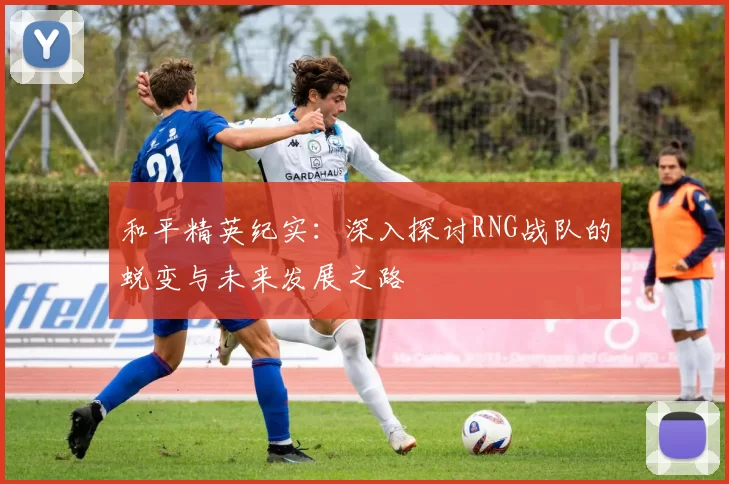 和平精英纪实:深入探讨RNG战队的蜕变与未来发展之路