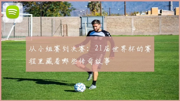 从小组赛到决赛:21届世界杯的赛程里藏着哪些传奇故事