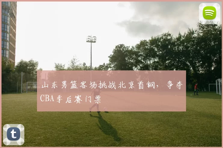 山东男篮客场挑战北京首钢，争夺CBA季后赛门票