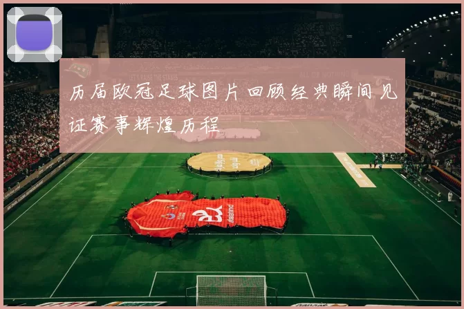 历届欧冠足球图片回顾经典瞬间见证赛事辉煌历程