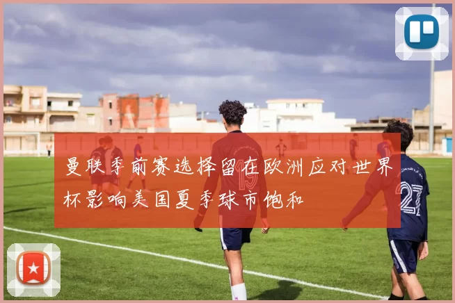 曼联季前赛选择留在欧洲应对世界杯影响美国夏季球市饱和