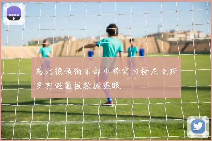 恩比德领衔东部中锋实力榜尼克斯罗宾逊篮板数据亮眼