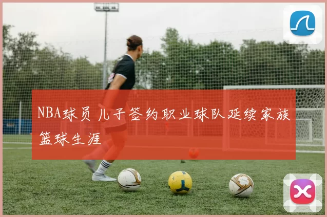 NBA球员儿子签约职业球队延续家族篮球生涯