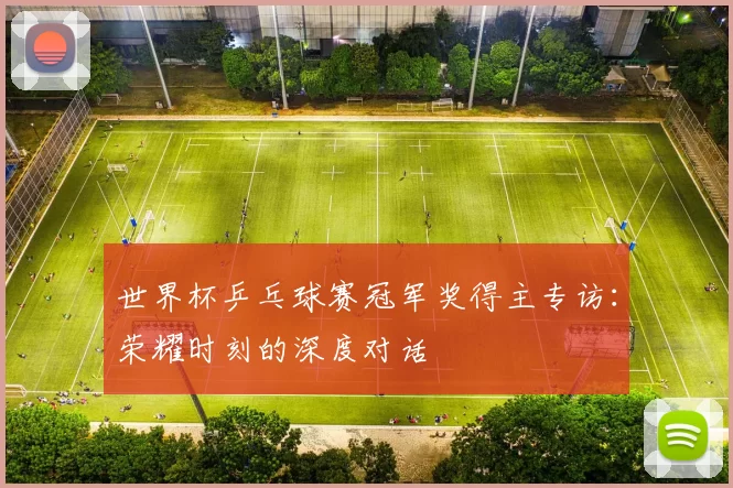 世界杯乒乓球赛冠军奖得主专访:荣耀时刻的深度对话