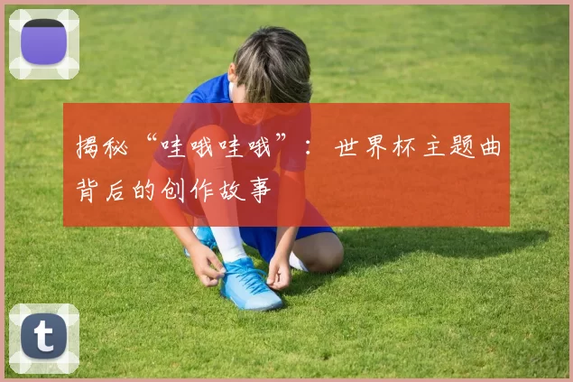 揭秘“哇哦哇哦”：世界杯主题曲背后的创作故事