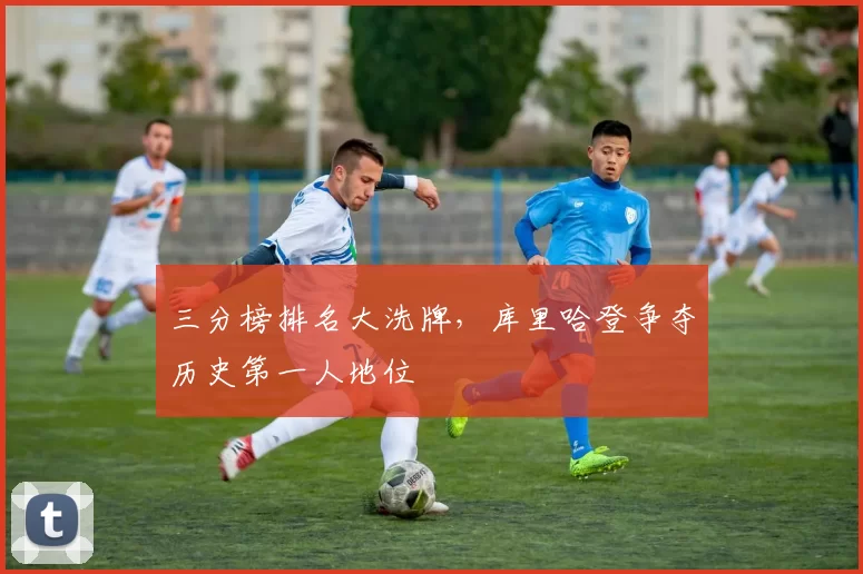 三分榜排名大洗牌,库里哈登争夺历史第一人地位