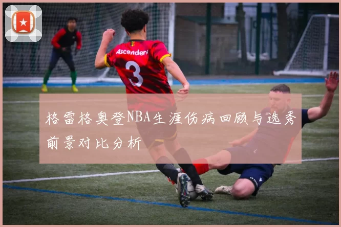 格雷格奥登NBA生涯伤病回顾与选秀前景对比分析