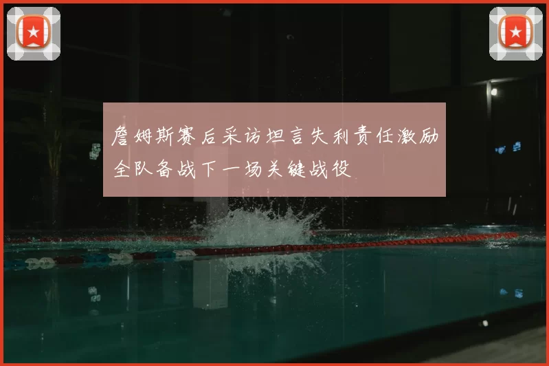 詹姆斯赛后采访坦言失利责任激励全队备战下一场关键战役
