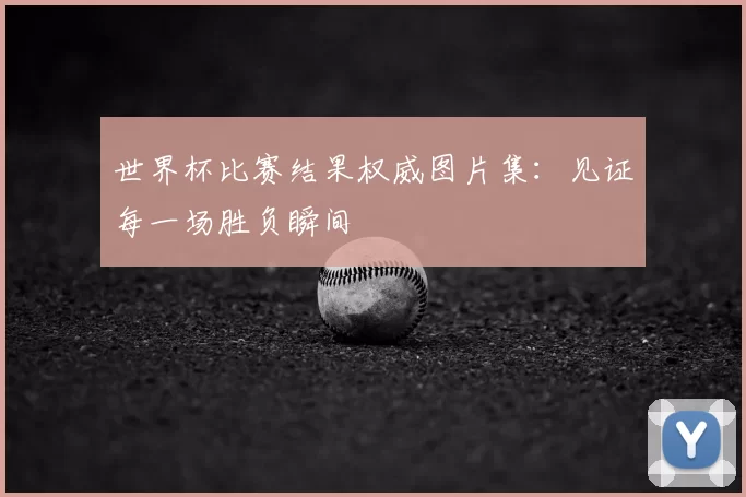 世界杯比赛结果权威图片集:见证每一场胜负瞬间