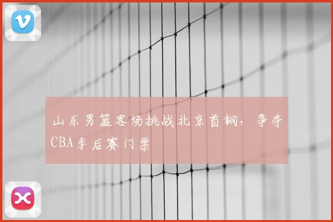 山东男篮客场挑战北京首钢，争夺CBA季后赛门票