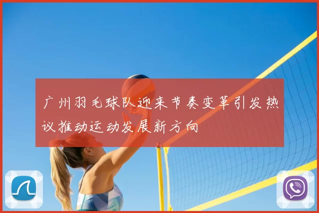 广州羽毛球队迎来节奏变革引发热议推动运动发展新方向