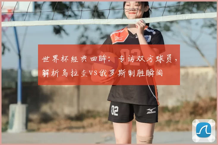 世界杯经典回眸：专访双方球员，解析乌拉圭vs俄罗斯制胜瞬间