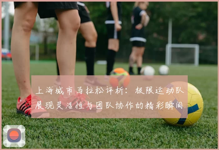上海城市马拉松评析:极限运动队展现灵活性与团队协作的精彩瞬间