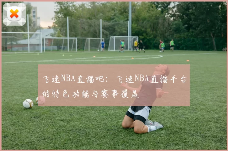 飞速NBA直播吧：飞速NBA直播平台的特色功能与赛事覆盖