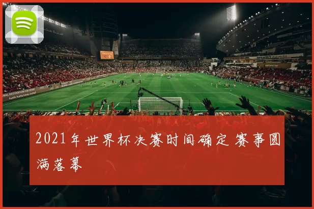 2021年世界杯决赛时间确定 赛事圆满落幕