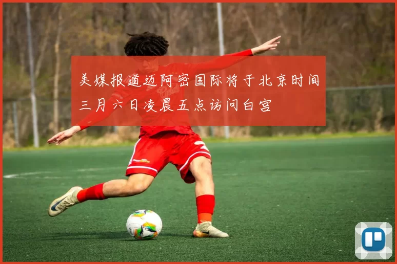 美媒报道迈阿密国际将于北京时间三月六日凌晨五点访问白宫