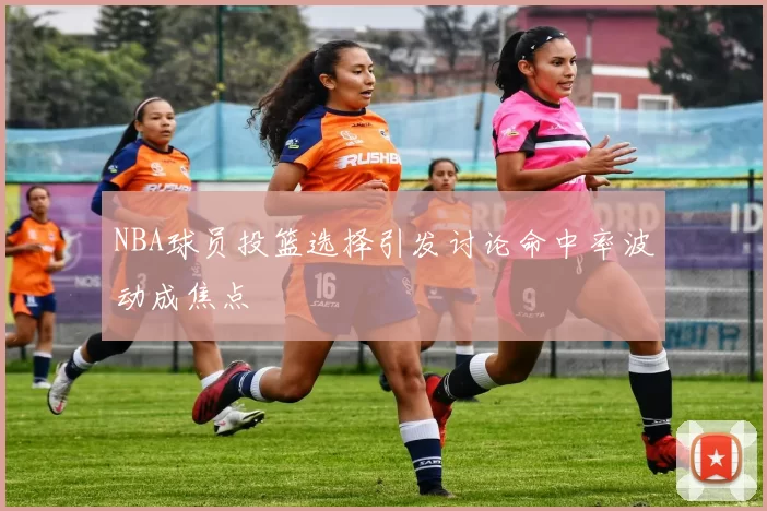 NBA球员投篮选择引发讨论命中率波动成焦点